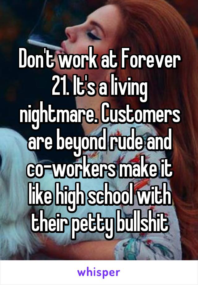 Don't work at Forever 21. It's a living nightmare. Customers are beyond rude and co-workers make it like high school with their petty bullshit