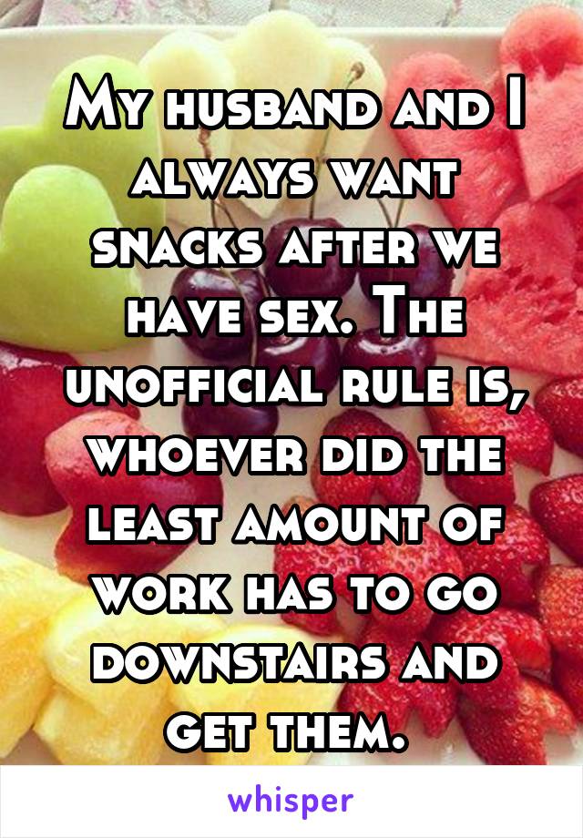 My husband and I always want snacks after we have sex. The unofficial rule is, whoever did the least amount of work has to go downstairs and get them. 
