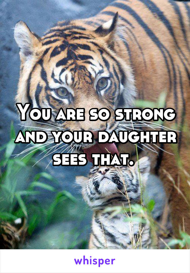 You are so strong and your daughter sees that. 