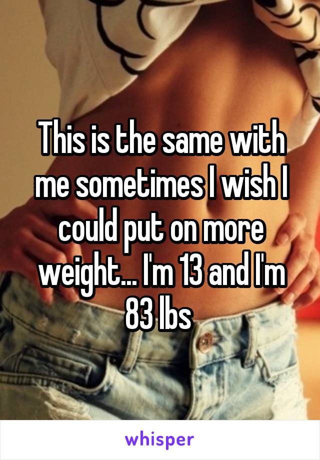 This is the same with me sometimes I wish I could put on more weight... I'm 13 and I'm 83 lbs 