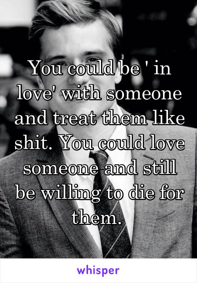 You could be ' in love' with someone and treat them like shit. You could love someone and still be willing to die for them. 