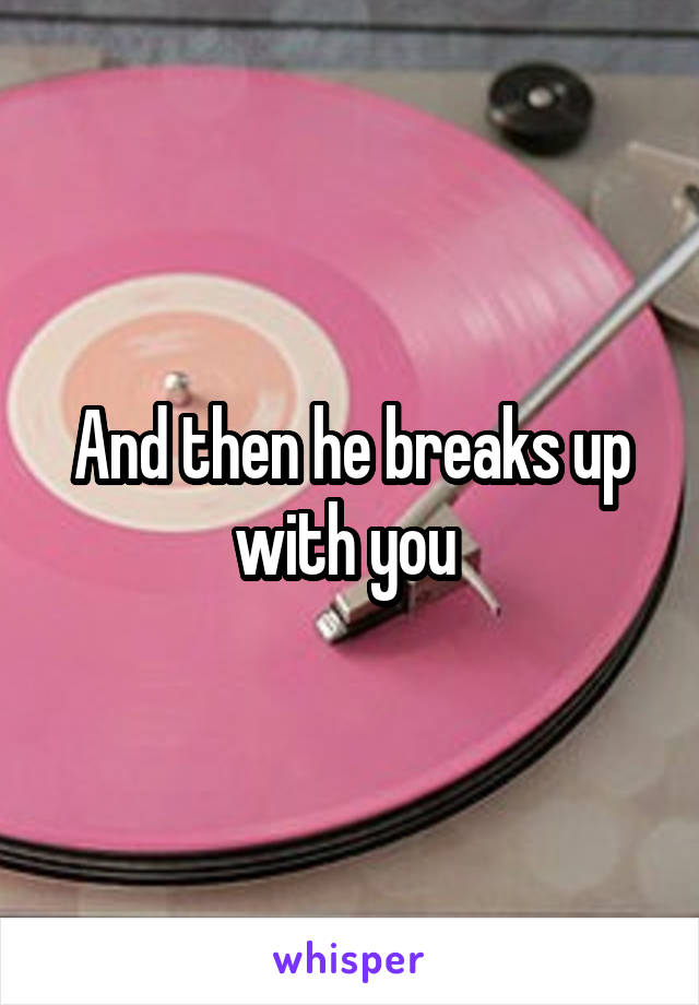 And then he breaks up with you 