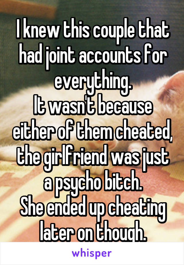 I knew this couple that had joint accounts for everything.
It wasn't because either of them cheated, the girlfriend was just a psycho bitch.
She ended up cheating later on though.