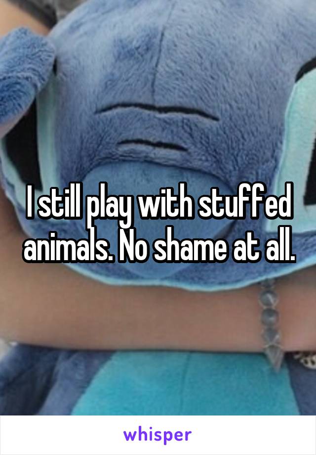 I still play with stuffed animals. No shame at all.