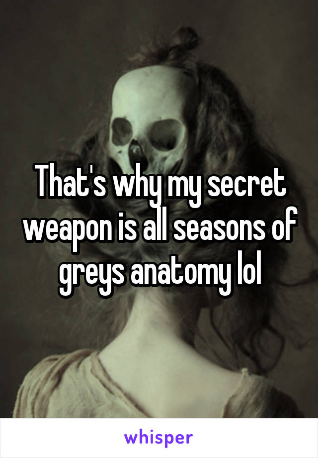 That's why my secret weapon is all seasons of greys anatomy lol