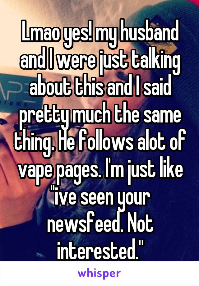 Lmao yes! my husband and I were just talking about this and I said pretty much the same thing. He follows alot of vape pages. I'm just like "ive seen your newsfeed. Not interested."