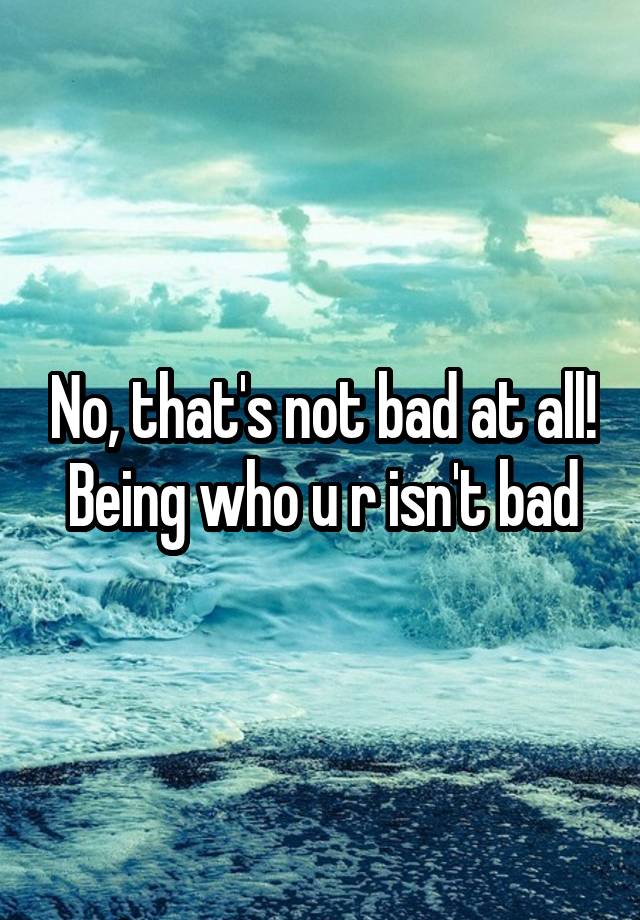 no-that-s-not-bad-at-all-being-who-u-r-isn-t-bad