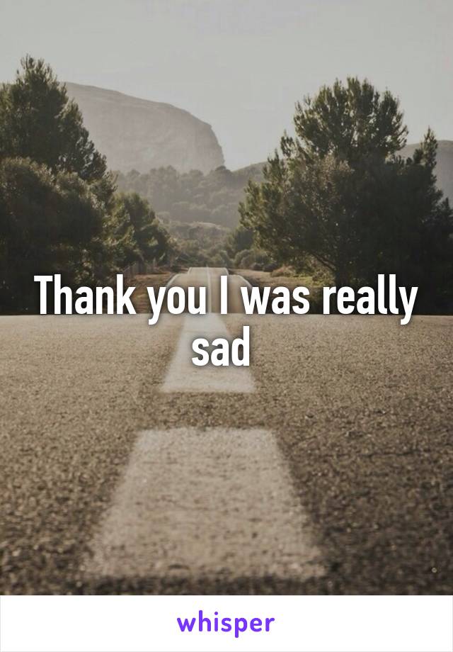 Thank you I was really sad 