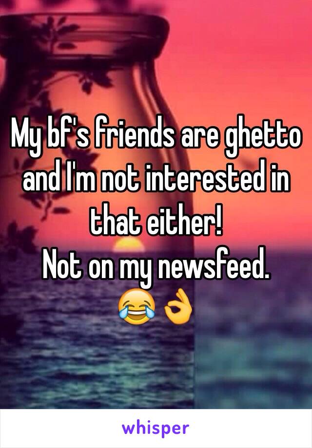 My bf's friends are ghetto and I'm not interested in that either! 
Not on my newsfeed.
😂👌