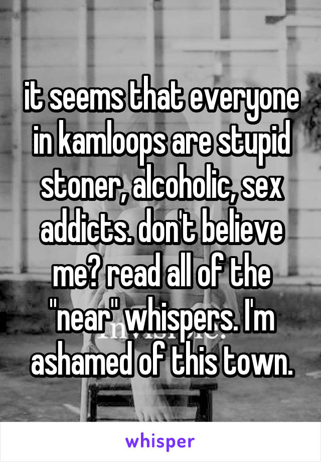it seems that everyone in kamloops are stupid stoner, alcoholic, sex addicts. don't believe me? read all of the "near" whispers. I'm ashamed of this town.