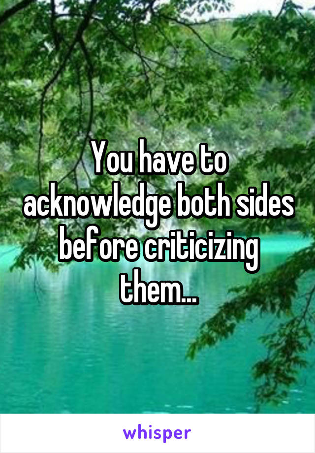 You have to acknowledge both sides before criticizing them...