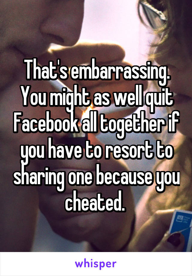 That's embarrassing. You might as well quit Facebook all together if you have to resort to sharing one because you cheated. 