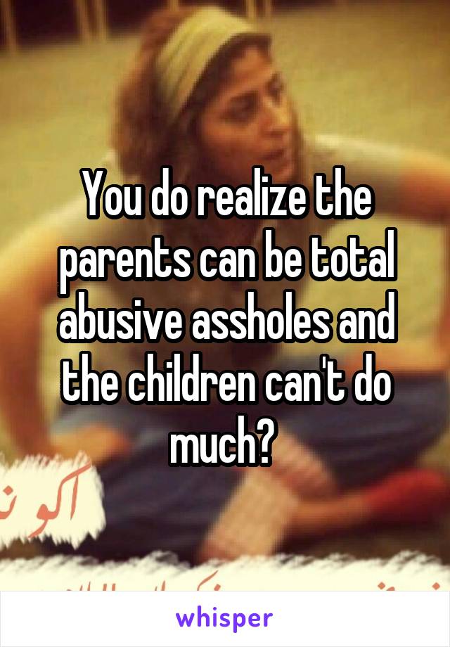 You do realize the parents can be total abusive assholes and the children can't do much? 