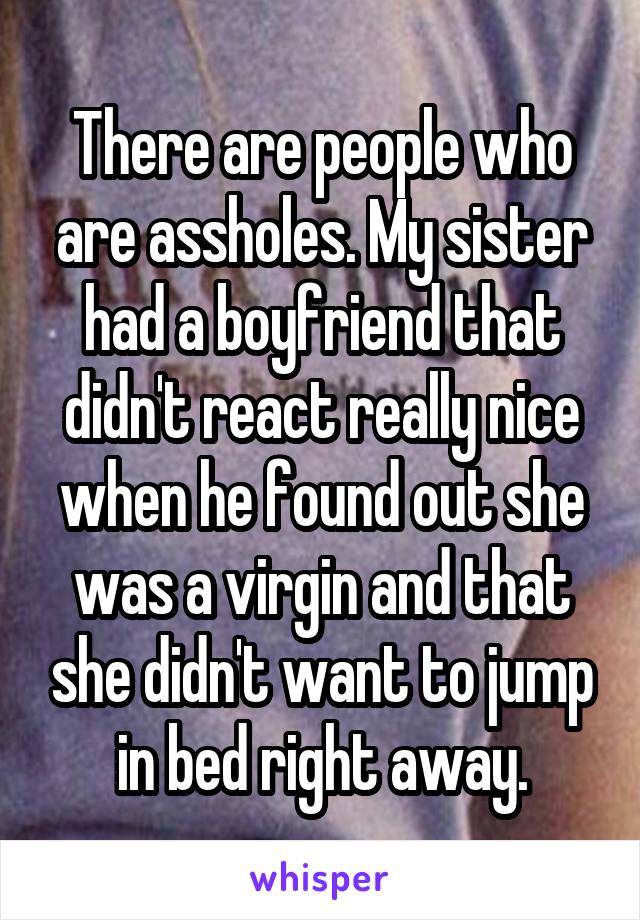 There are people who are assholes. My sister had a boyfriend that didn't react really nice when he found out she was a virgin and that she didn't want to jump in bed right away.