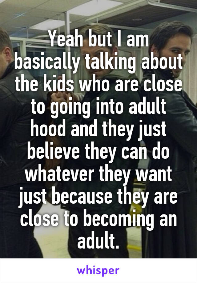 Yeah but I am basically talking about the kids who are close to going into adult hood and they just believe they can do whatever they want just because they are close to becoming an adult.