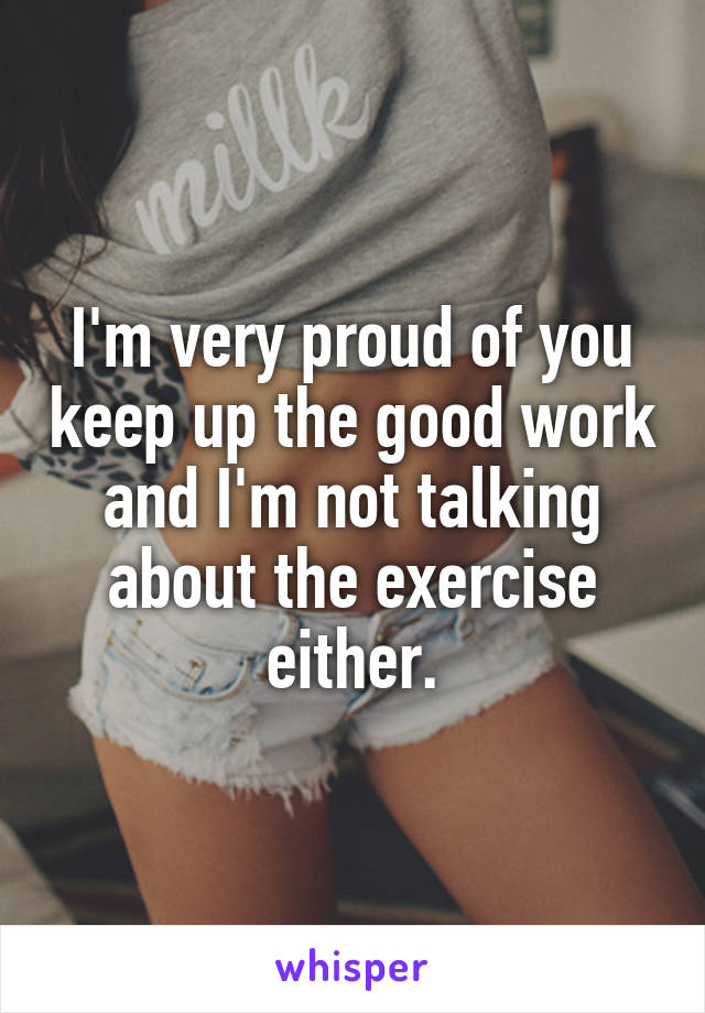 I'm very proud of you keep up the good work and I'm not talking about the exercise either.