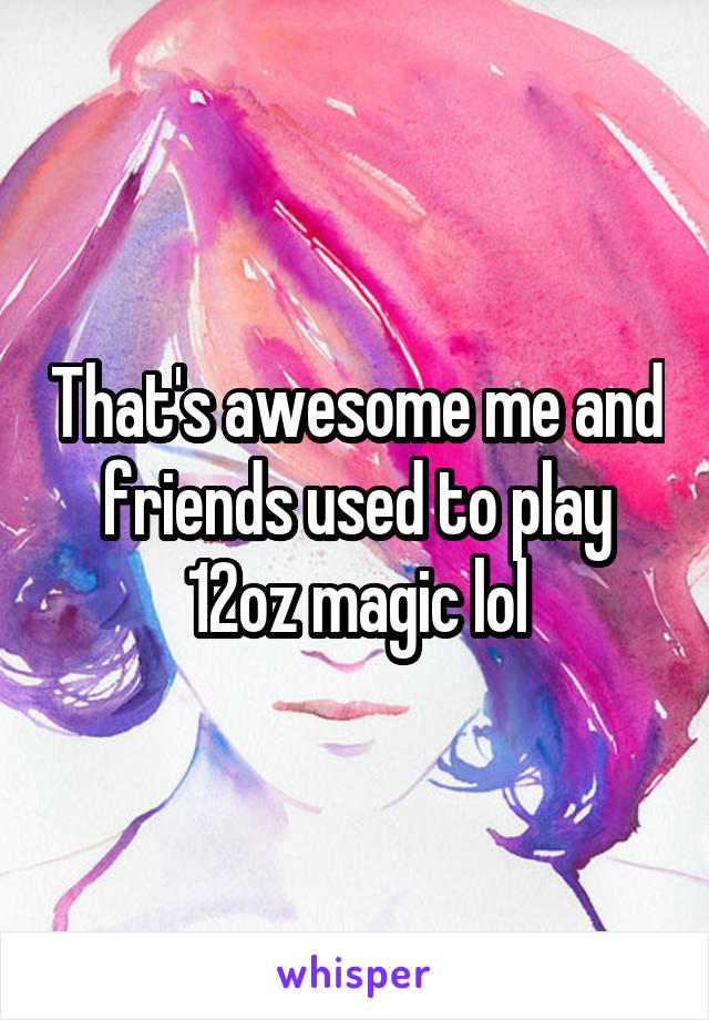 That's awesome me and friends used to play 12oz magic lol