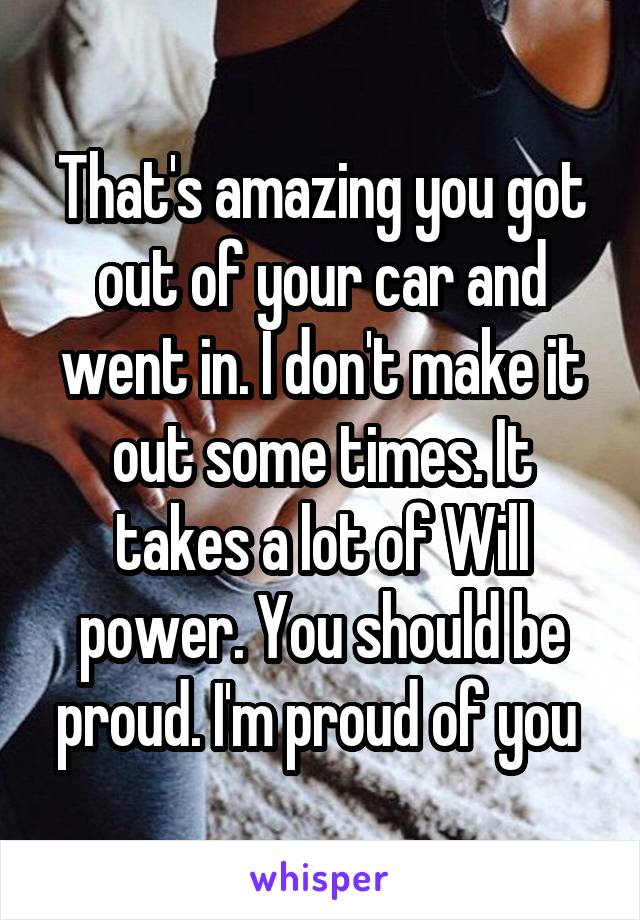 That's amazing you got out of your car and went in. I don't make it out some times. It takes a lot of Will power. You should be proud. I'm proud of you 