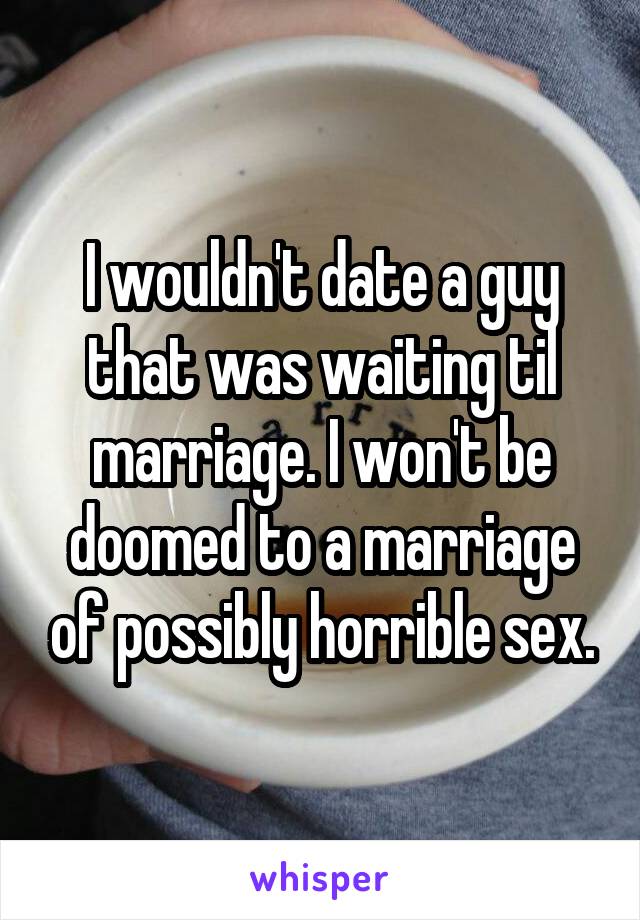 I wouldn't date a guy that was waiting til marriage. I won't be doomed to a marriage of possibly horrible sex.