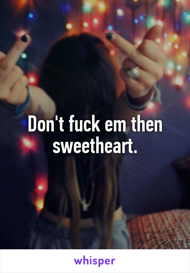 Don't fuck em then sweetheart.