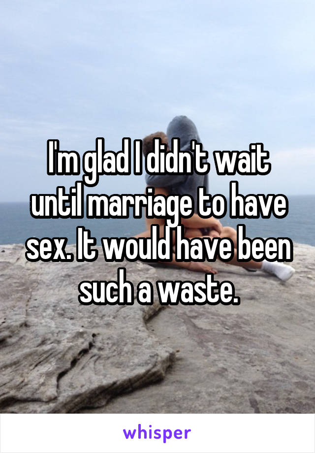 I'm glad I didn't wait until marriage to have sex. It would have been such a waste.