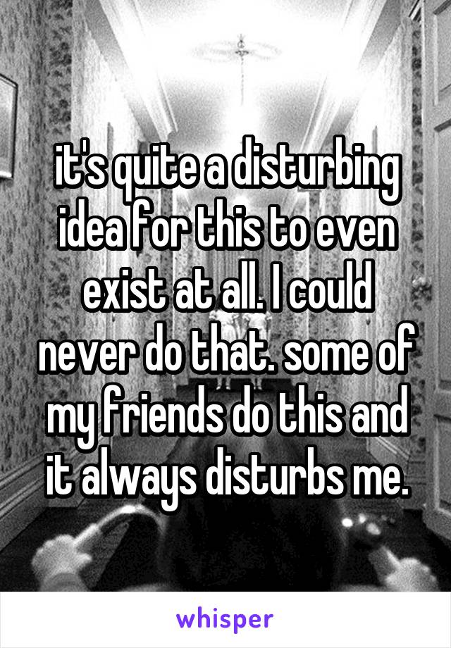 it's quite a disturbing idea for this to even exist at all. I could never do that. some of my friends do this and it always disturbs me.