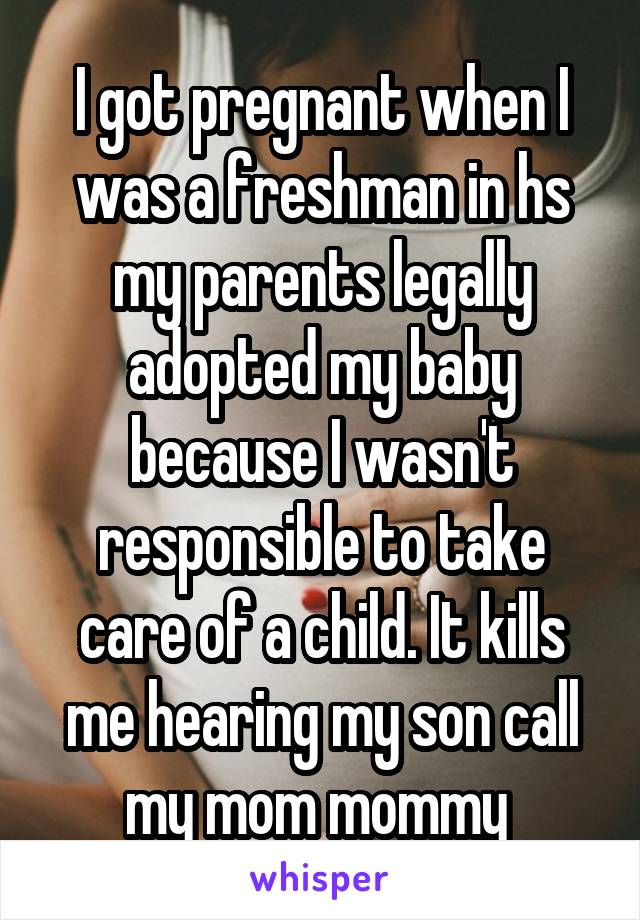 I got pregnant when I was a freshman in hs my parents legally adopted my baby because I wasn't responsible to take care of a child. It kills me hearing my son call my mom mommy 