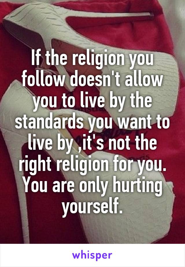 If the religion you follow doesn't allow you to live by the standards you want to live by ,it's not the right religion for you.
You are only hurting yourself.