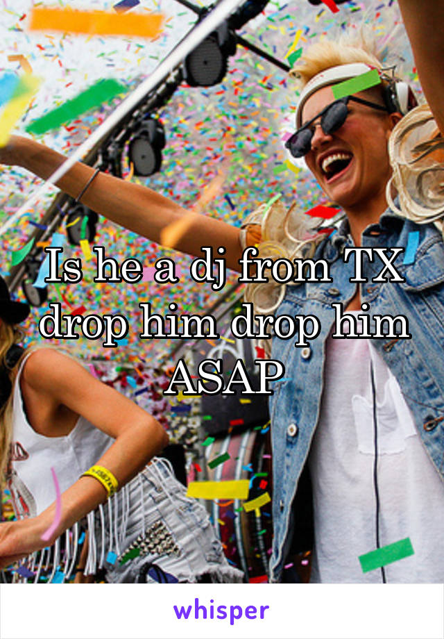Is he a dj from TX drop him drop him ASAP