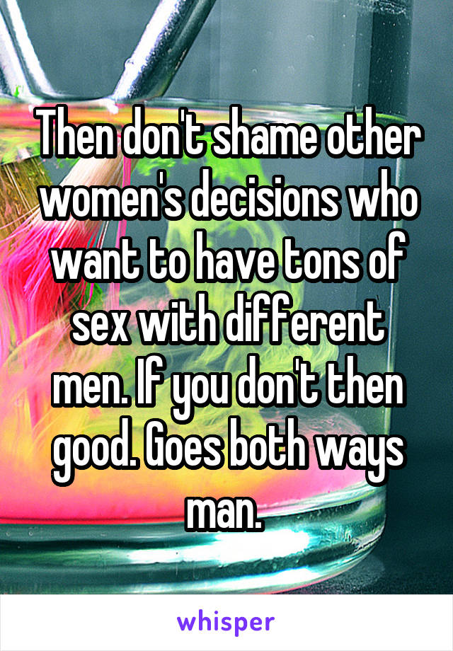 Then don't shame other women's decisions who want to have tons of sex with different men. If you don't then good. Goes both ways man. 