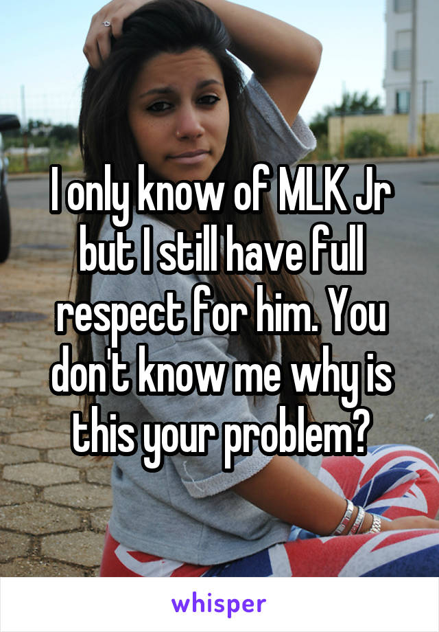 I only know of MLK Jr but I still have full respect for him. You don't know me why is this your problem?