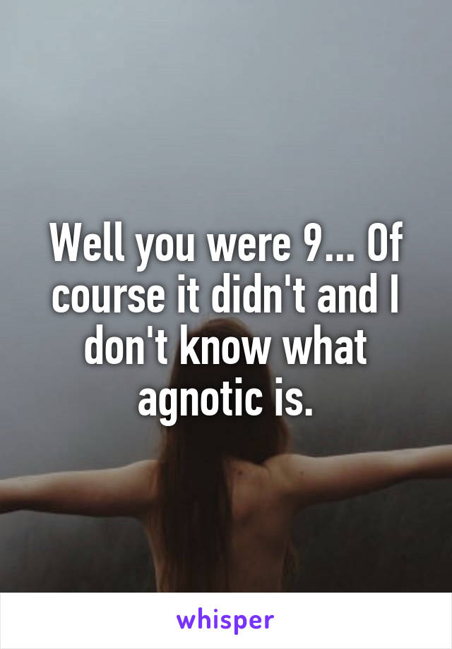 Well you were 9... Of course it didn't and I don't know what agnotic is.