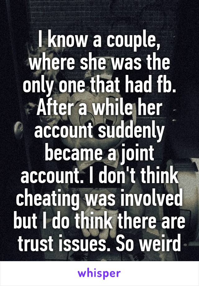 I know a couple, where she was the only one that had fb. After a while her account suddenly became a joint account. I don't think cheating was involved but I do think there are trust issues. So weird