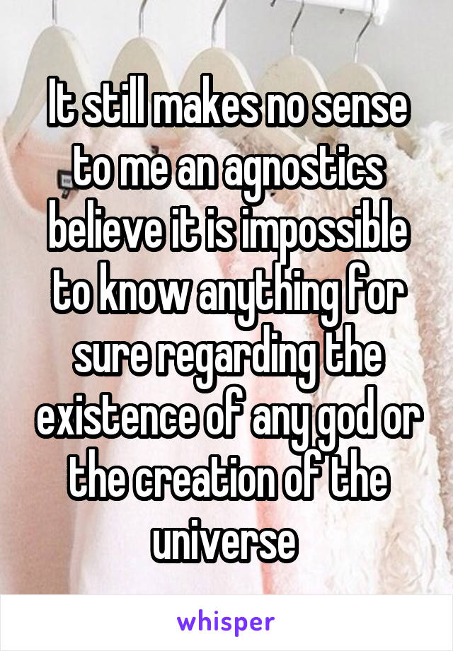 It still makes no sense to me an agnostics believe it is impossible to know anything for sure regarding the existence of any god or the creation of the universe 