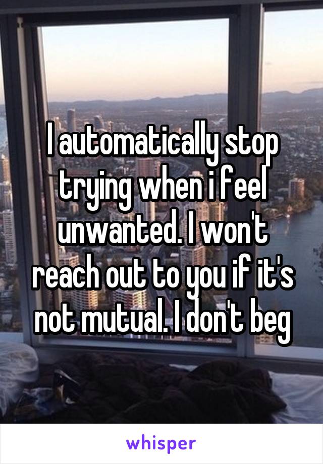 I automatically stop trying when i feel unwanted. I won't reach out to you if it's not mutual. I don't beg