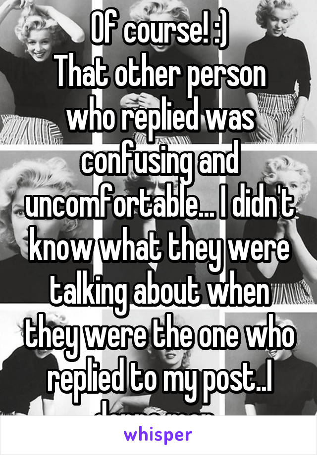 Of course! :)
That other person who replied was confusing and uncomfortable... I didn't know what they were talking about when they were the one who replied to my post..I donno man. 