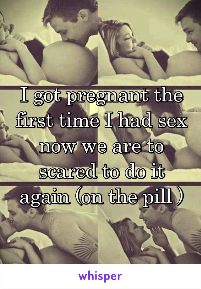 I got pregnant the first time I had sex now we are to scared to do it again (on the pill )