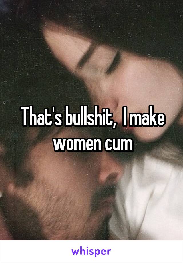That's bullshit,  I make women cum