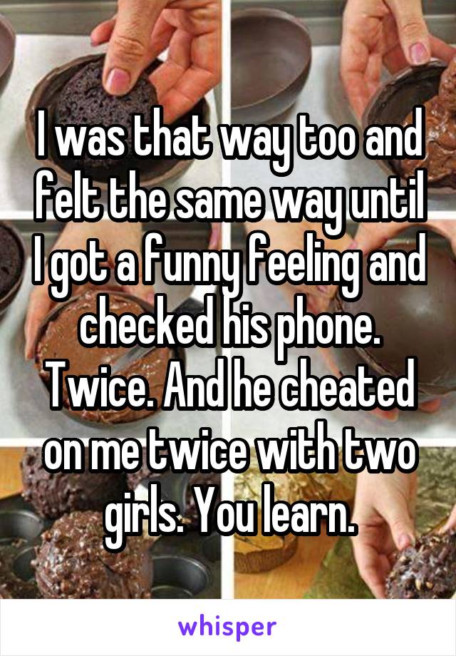 I was that way too and felt the same way until I got a funny feeling and checked his phone. Twice. And he cheated on me twice with two girls. You learn.