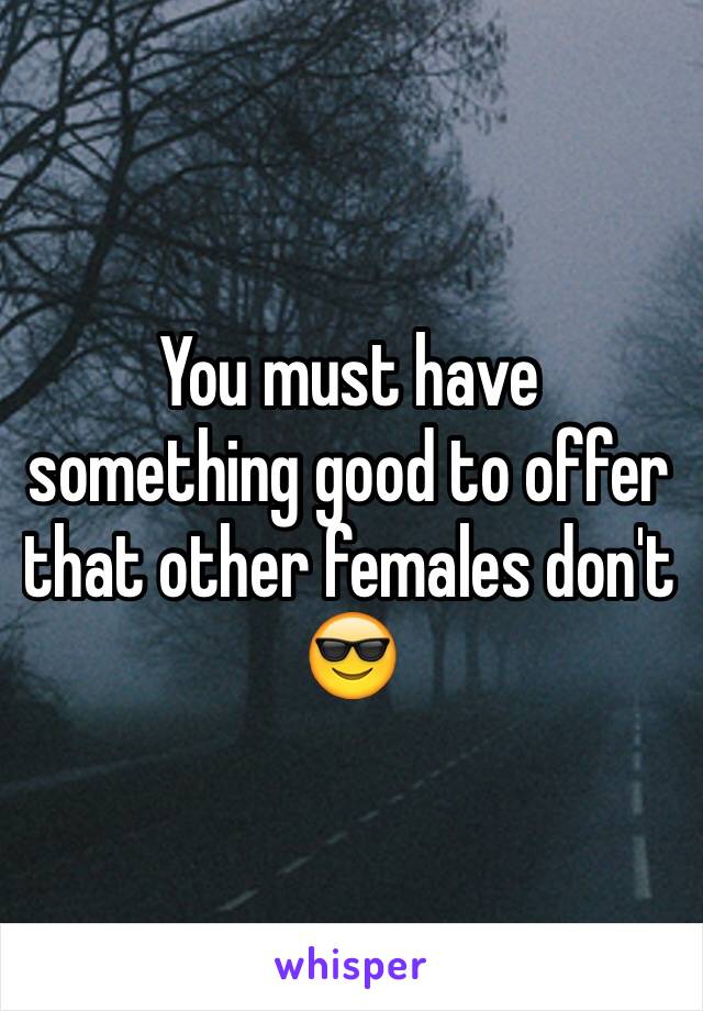 You must have something good to offer that other females don't 😎