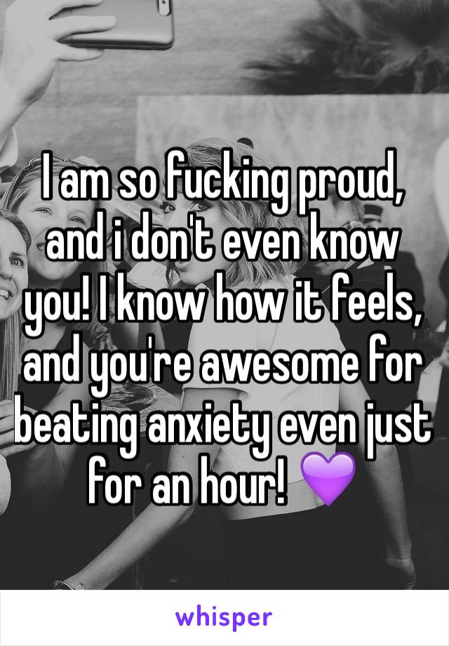 I am so fucking proud, and i don't even know you! I know how it feels, and you're awesome for beating anxiety even just for an hour! 💜