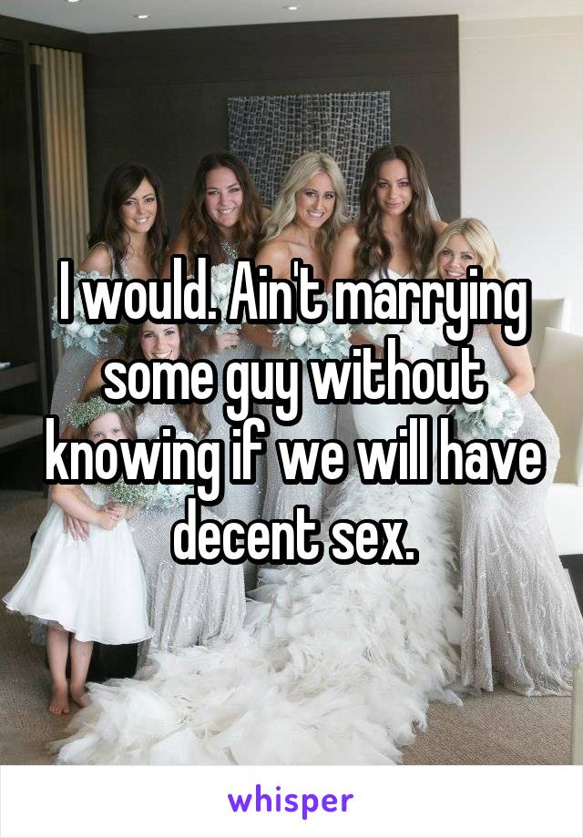 I would. Ain't marrying some guy without knowing if we will have decent sex.