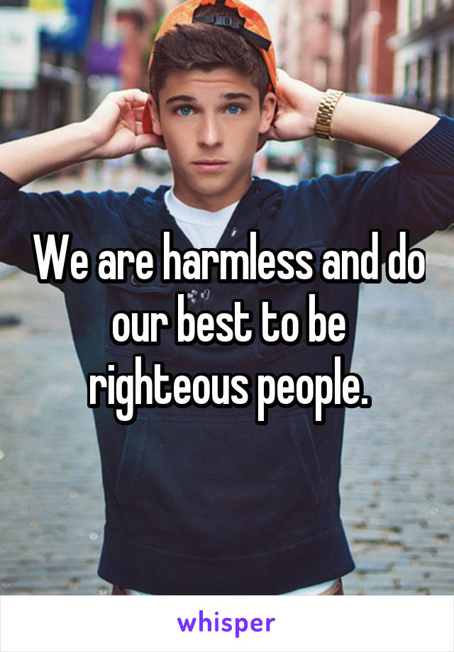 We are harmless and do our best to be righteous people.