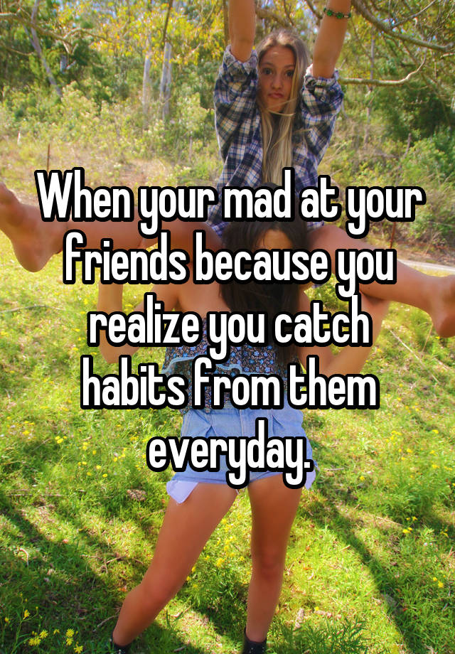 when-your-mad-at-your-friends-because-you-realize-you-catch-habits-from