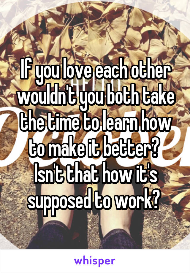 If you love each other wouldn't you both take the time to learn how to make it better? 
Isn't that how it's supposed to work? 