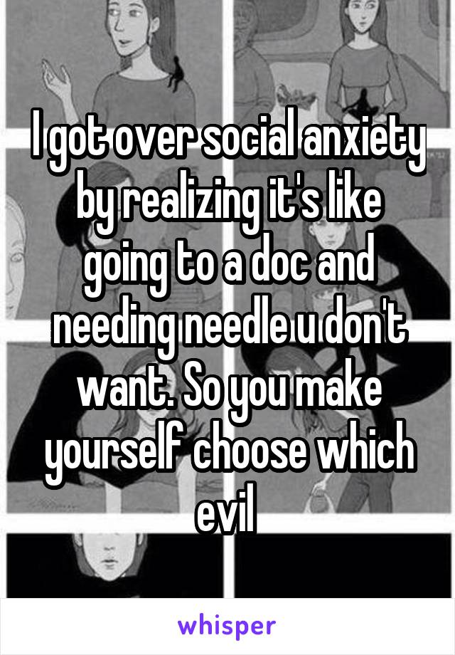 I got over social anxiety by realizing it's like going to a doc and needing needle u don't want. So you make yourself choose which evil 