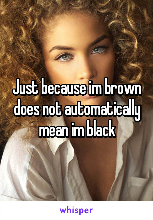 Just because im brown does not automatically mean im black