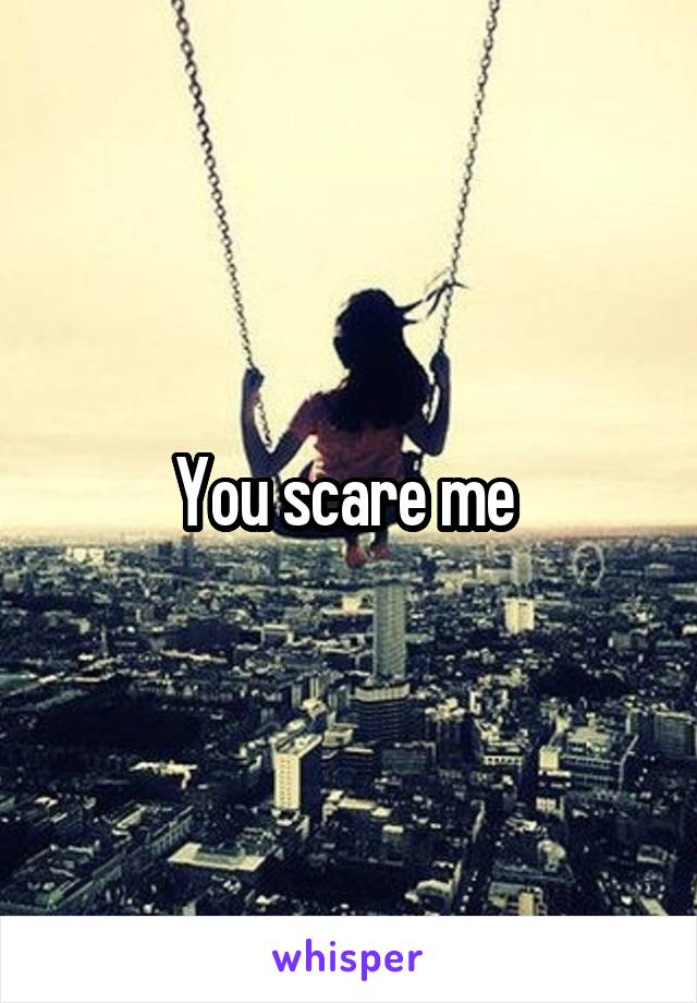 You scare me 