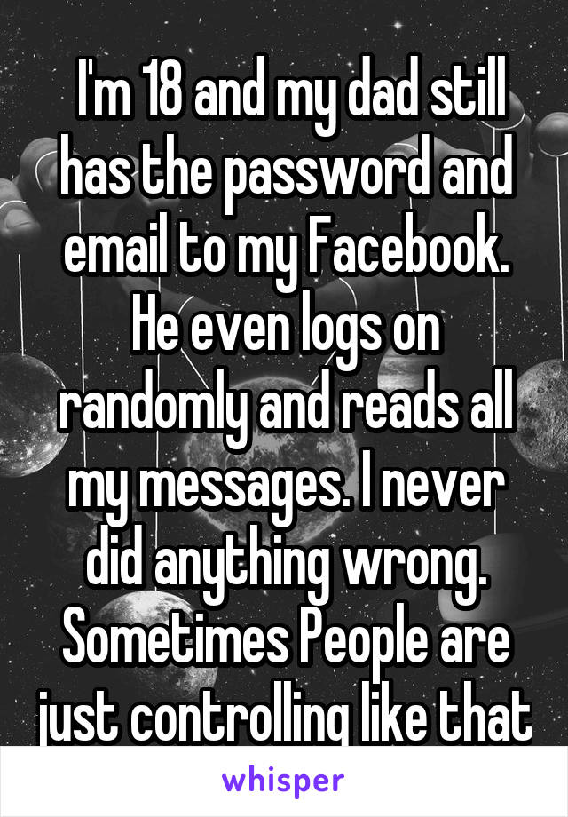  I'm 18 and my dad still has the password and email to my Facebook. He even logs on randomly and reads all my messages. I never did anything wrong. Sometimes People are just controlling like that