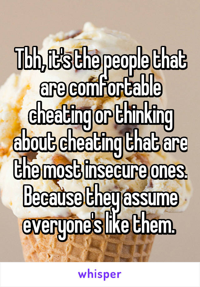 Tbh, it's the people that are comfortable cheating or thinking about cheating that are the most insecure ones. Because they assume everyone's like them. 